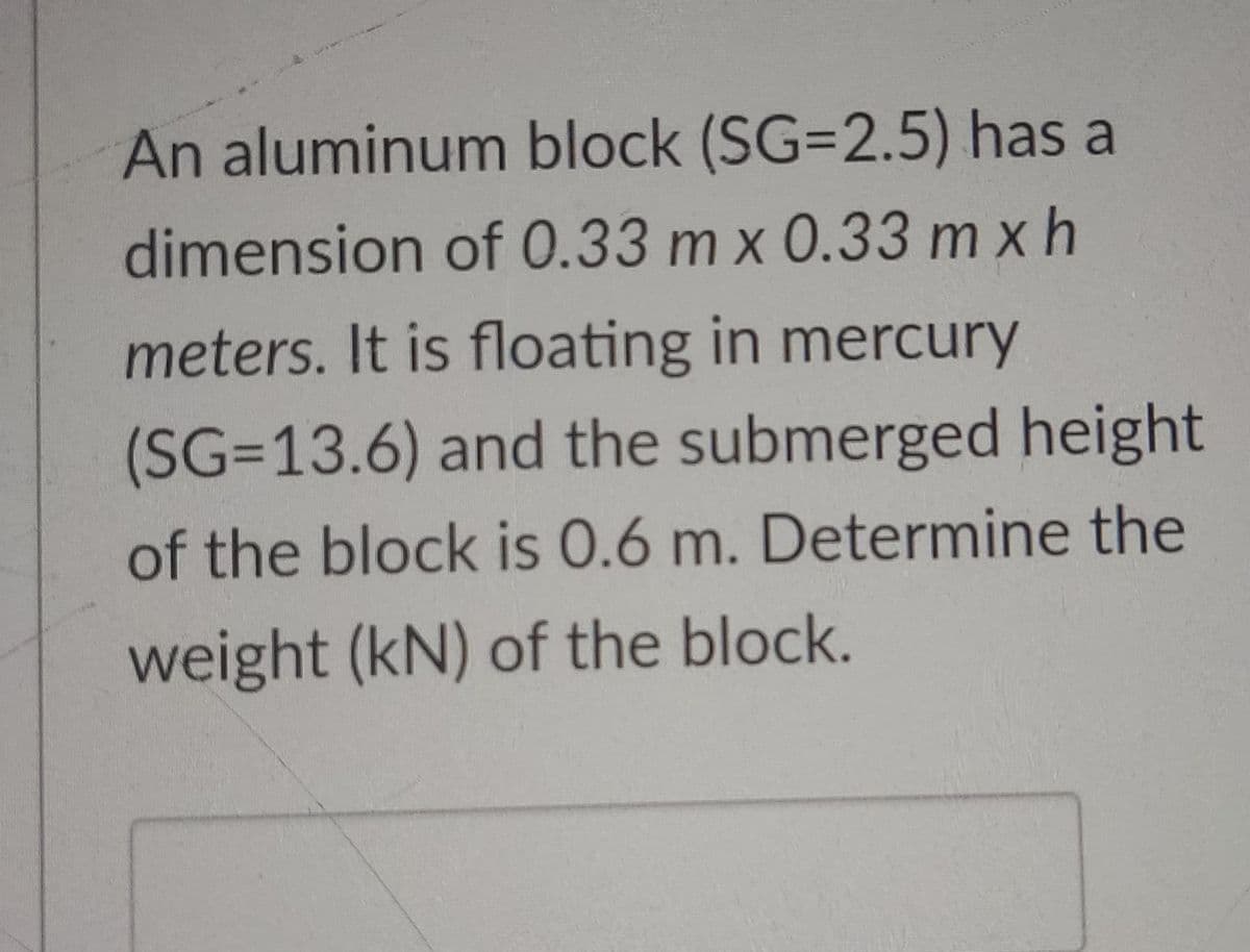 An aluminum block (SG=2.5) has a
dimension of 0.33 m x 0.33 m x h
meters. It is floating in mercury
(SG3D13.6) and the submerged height
of the block is 0.6 m. Determine the
weight (kN) of the block.
