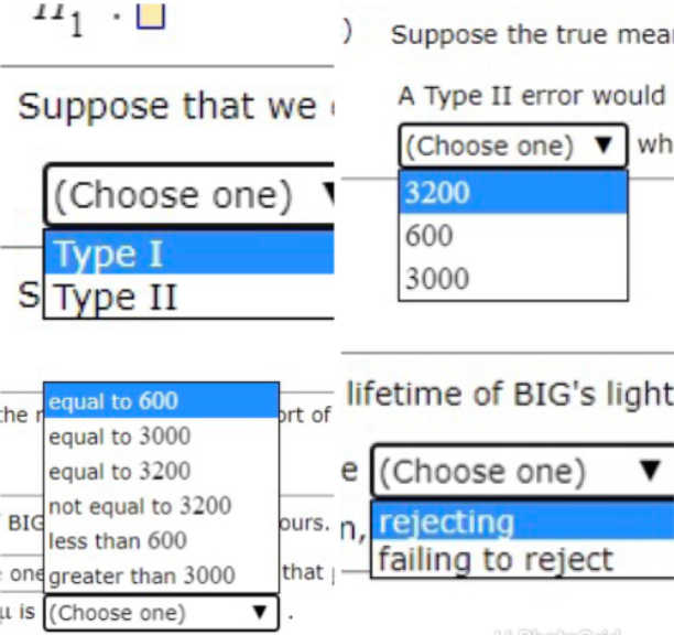 1
) Suppose the true mear
A Type II error would
(Choose one)
3200
600
3000
Suppose that we
wh
|(Choose one)
Type I
SType II
che equal to 600
equal to 3000
lifetime of BIG's light
prt of
equal to 3200
e (Choose one)
not equal to 3200
BIG
less than 600
purs. n,
rejecting
that |
failing to reject
one greater than 3000
u is (Choose one)
