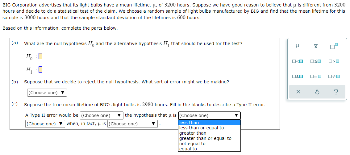 BIG Corporation advertises that its light bulbs have a mean lifetime, u, of 3200 hours. Suppose we have good reason to believe that µu is different from 3200
hours and decide to do a statistical test of the claim. We choose a random sample of light bulbs manufactured by BIG and find that the mean lifetime for this
sample is 3000 hours and that the sample standard deviation of the lifetimes is 600 hours.
Based on this information, complete the parts below.
(a)
What are the null hypothesis H, and the alternative hypothesis H, that should be used for the test?
H, :0
O<O
OSO
H :0
O=0
(b) Suppose that we decide to reject the null hypothesis. What sort of error might we be making?
(Choose one) ▼
(c)
Suppose the true mean lifetime of BIG's light bulbs is 2980 hours. Fill in the blanks to describe a Type II error.
A Type II error would be (Choose one)
the hypothesis that u is (Choose one)
(Choose one) v when, in fact, u is (Choose one)
less than
less than or equal to
greater than
greater than or equal to
not equal to
equal to
Ix
