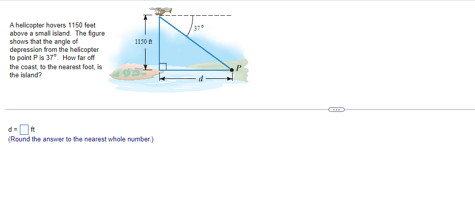 A helicopter hovers 1150 feet
above a small island. The figure
shows that the angle of
depression from the helicopter
to point P is 37°. How far off
370
1150 ft
the coast, to the nearest foot, is
the island?
d
...
d =
ft
(Round the answer to the nearest whole number.)
