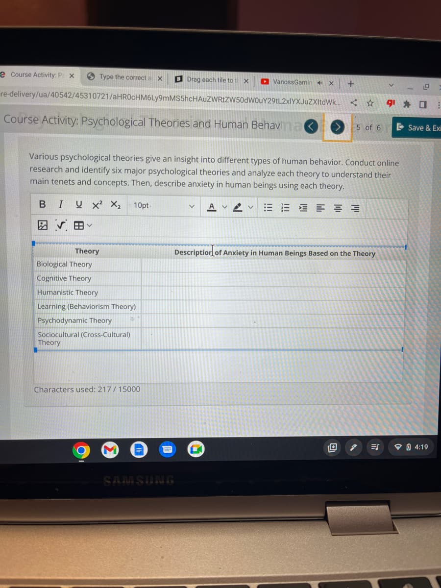 e Course Activity: P X
Type the correct a X
B IUX² X₂ 10pt
田く
re-delivery/ua/40542/45310721/aHR0cHM6Ly9mMS5hcHAUZWRtZW50dW0uY29tL2xlYXJuZXItdWk...
Course Activity: Psychological Theories and Human Behavina
Theory
Biological Theory
Cognitive Theory
Humanistic Theory
Learning (Behaviorism Theory)
www
Psychodynamic Theory
Sociocultural (Cross-Cultural)
Theory
Characters used: 217/ 15000
M
=
BDrag each tile to t
Various psychological theories give an insight into different types of human behavior. Conduct online
research and identify six major psychological theories and analyze each theory to understand their
main tenets and concepts. Then, describe anxiety in human beings using each theory.
in
SAMSUNG
X
V AV
VanossGamin
X
K
+
< ☆
5 of 6
E
Description of Anxiety in Human Beings Based on the Theory
V
910
⠀
Save & Exi
04:19