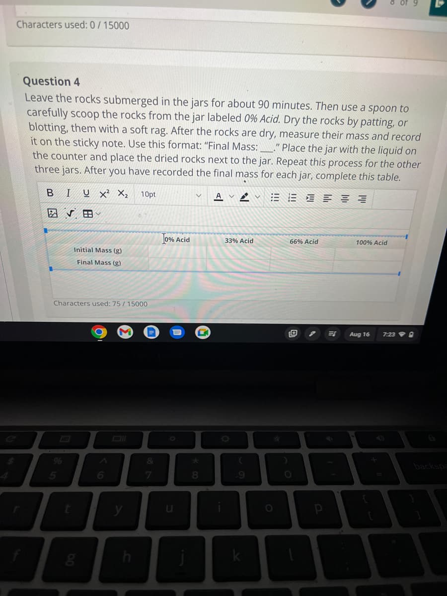 Characters used: 0/15000
Question 4
Leave the rocks submerged in the jars for about 90 minutes. Then use a spoon to
carefully scoop the rocks from the jar labeled 0% Acid. Dry the rocks by patting, or
blotting, them with a soft rag. After the rocks are dry, measure their mass and record
it on the sticky note. Use this format: "Final Mass: _____." Place the jar with the liquid on
the counter and place the dried rocks next to the jar. Repeat this process for the other
three jars. After you have recorded the final mass for each jar, complete this table.
=====
B
%
I
5
U X² X₂ 10pt
Characters used: 75 / 15000
Initial Mass (g)
Final Mass (g)
6
y
h
&
7
0% Acid
U
*00
AVA
33% Acid
(
.9
L
O
)
66% Acid
O
p
ES
100% Acid
Aug 16 7:230
B
backspa