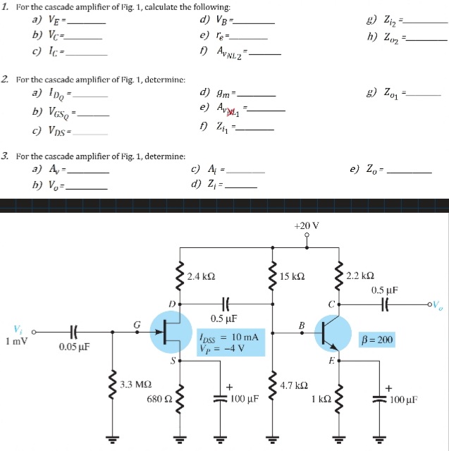 1. For the cascade amplifier of Fig. 1, calculate the following:
a) VE-
b) Vc=-
g) Ziz =
d) VB-
e) le=-
h) Zo2*
%3D
c) c=.
2. For the cascade amplifier of Fig. 1, determine:
a) Ipo
b) Vcšq =-
d) 9m-
g) Zo1
e) Avy1
c) VDs=
3. For the cascade amplifier of Fig. 1, determine:
a) A-
c) A =
d) Z =.
e) Z,-
%3D
b) V,=.
+20 V
2.4 k2
15 k2
2.2 k2
0.5 µF
D
0.5 µF
G
В
1 mV
Ipss
= 10 mA
B= 200
0.05 µF
Vp = -4 V
3.3 МО
680 2.
4.7 k2
1 kQ
: 100 μF
100 μF
