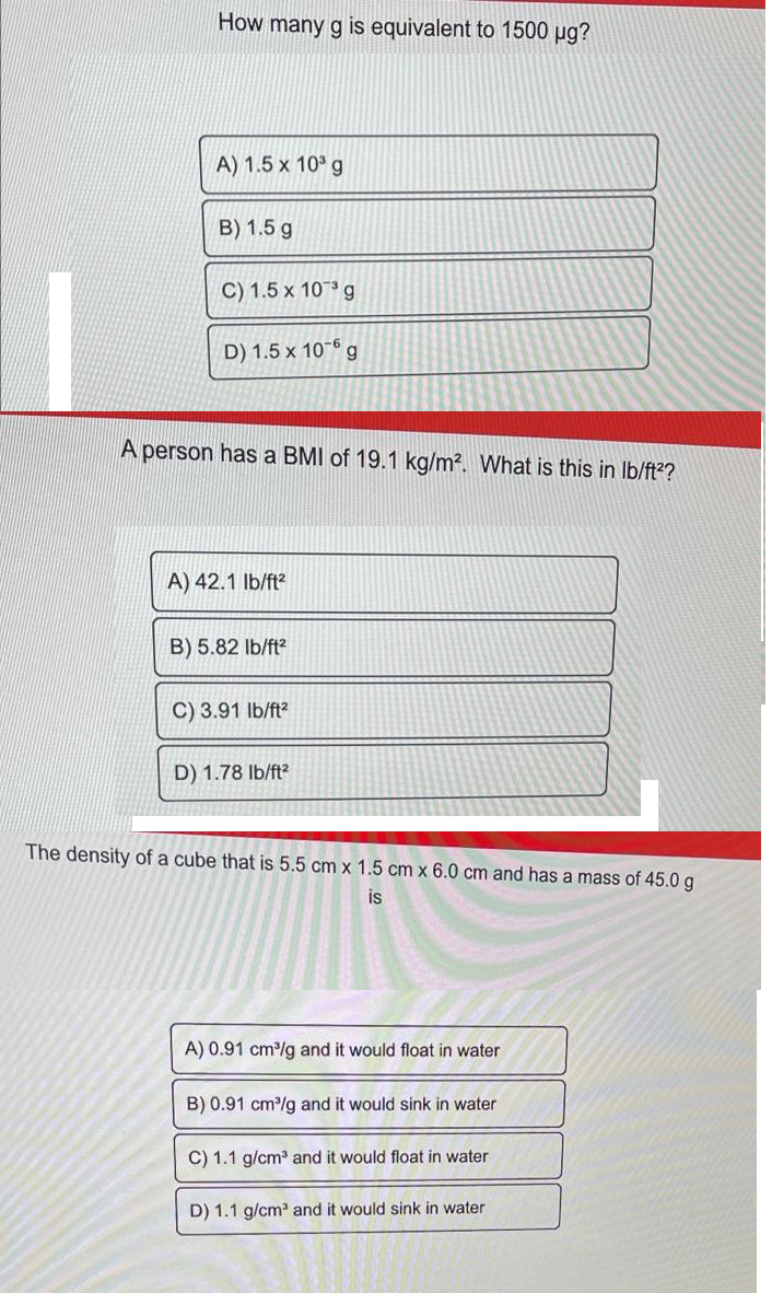 How many g is equivalent to 1500 µg?
A) 1.5 x 10° g
B) 1.5 g
C) 1.5 x 10° g
D) 1.5 x 10-6 g
A person has a BMI of 19.1 kg/m2. What is this in Ib/ft??
A) 42.1 Ib/ft?
B) 5.82 lb/ft?
C) 3.91 Ib/ft?
D) 1.78 Ib/ft?
The density of a cube that is 5.5 cm x 1.5 cm x 6.0 cm and has a mass of 45.0 g
is
A) 0.91 cm/g and it would float in water
B) 0.91 cm/g and it would sink in water
C) 1.1 g/cm and it would float in water
D) 1.1 g/cm and it would sink in water
