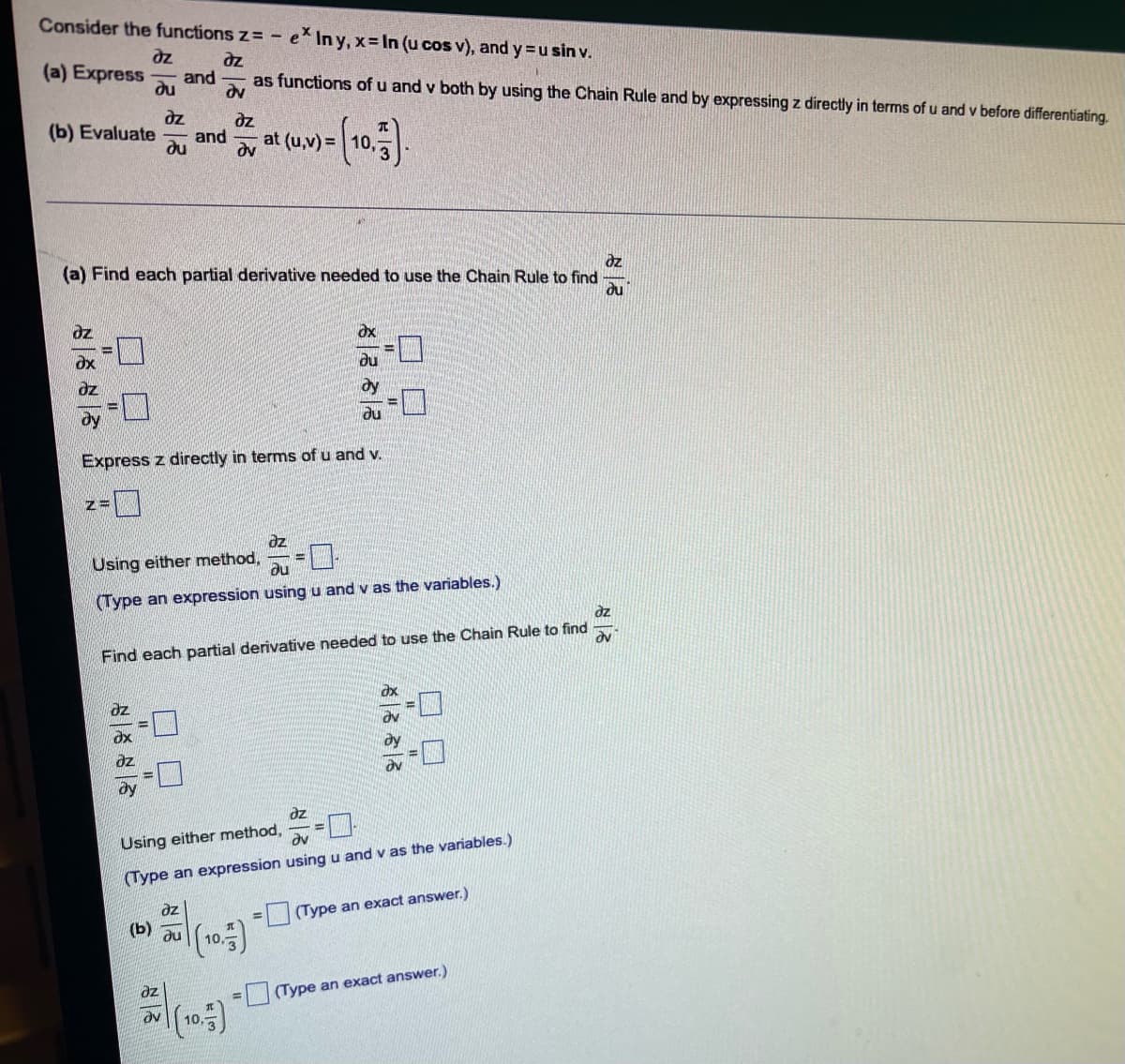 Consider the functions z=- ex In y, x= In (u cos v), and y = u sin v.
dz
dz
(a) Express and
as functions of u and v both by using the Chain Rule and by expressing z directly in terms of u and v before differentiating.
ди
dv
dz
(b) Evaluate and
du
dz
dv
at (u,v) =
(a) Find each partial derivative needed to use the Chain Rule to find.
dz
ou
ox
du
du
Express z directly in terms of u and v.
=0
az
Using either method,
au
(Type an expression using u and v as the variables.)
dz
Ov
Find each partial derivative needed to use the Chain Rule to find
dy
dz
Using either method,
Əv
(Type an expression using u and v as the variables.)
az
(Type an exact answer.)
(b)
ди
(10.)
=
дz
8885
dz
Z=
6866
dz
dx
dz
az
Əv
(10.)
||||
00
8888
(Type an exact answer.)