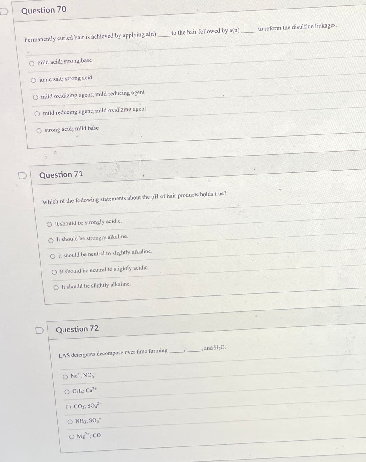 Question 70
Permanently curled hair is achieved by applying a(n)
to the hair followed by a(n)
to reform the disulfide linkages.
O mild acid; strong base
O ionic salt; strong acid
mild oxidizing agent; mild reducing agent
O mild reducing agent; mild oxidizing agent
O strong acid; mild base
Question 71
Which of the following statements about the pH of hair products holds true?
O It should be strongly acidic.
O It should be strongly alkaline.
O It should be neutral to slightly alkaline.
O It should be neutral to slightly acidic
O It should be slightly alkaline.
Question 72
LAS detergents decompose over time forming
and H20.
O Na*; NO,
O CH4; Ca2+
O CO2; SO,-
O NH3; SO3
O Mg*; CO
