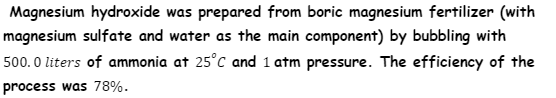 Magnesium hydroxide was prepared from boric magnesium fertilizer (with
magnesium sulfate and water as the main component) by bubbling with
500. 0 liters of ammonia at 25°C and 1 atm pressure. The efficiency of the
process was 78%.
