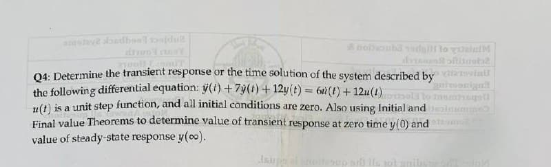 amstaye landboel baidu?
Y
&nolhoubaadal to gaini
doftitueb2
gnitoonigol
Jasmingat
Q4: Determine the transient response or the time solution of the system described by
the following differential equation: (t) + 7y(1) + 12y(t) = 6u (1) +12u(1)
u(t) is a unit step function, and all initial conditions are zero. Also using Initial and nume
Final value Theorems to determine value of transient response at zero time y(0) and
value of steady-state response y(oo).
Jsupp al noitesup srl is not anib