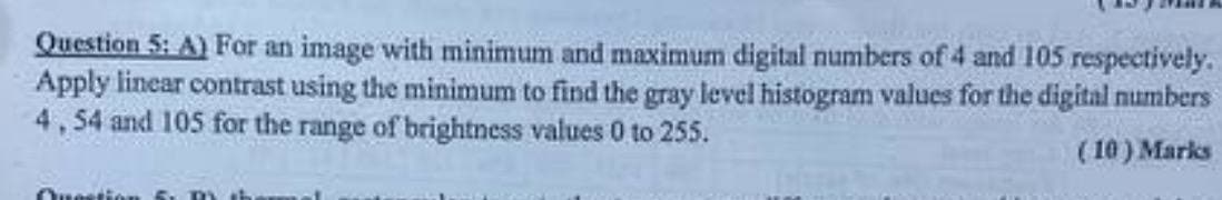 Question 5: A) For an image with minimum and maximum digital numbers of 4 and 105 respectively.
Apply linear contrast using the minimum to find the gray level histogram values for the digital numbers
4,54 and 105 for the range of brightness values 0 to 255.
(10) Marks