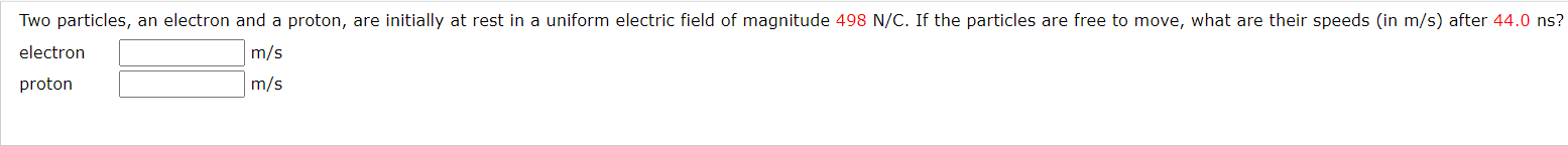 Two particles, an electron and a proton, are initially at rest in a uniform electric field of magnitude 498 N/C. If the particles are free to move, what are their speeds (in m/s) after 44.0 ns?
electron
m/s
proton
m/s
