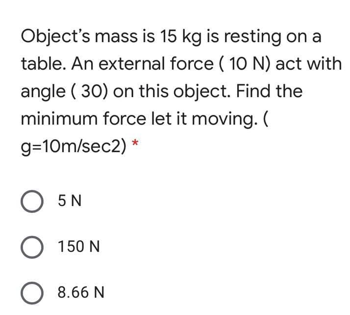 Object's mass is 15 kg is resting on a
table. An external force ( 10O N) act with
angle ( 30) on this object. Find the
minimum force let it moving. (
g=10m/sec2) *
O 5N
O 150 N
8.66 N
