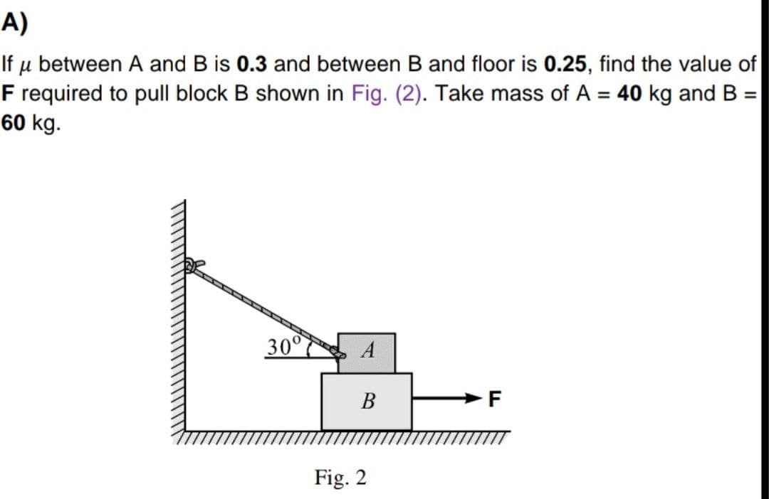 A)
If u between A and B is 0.3 and between B and floor is 0.25, find the value of
F required to pull block B shown in Fig. (2). Take mass of A = 40 kg and B =
60 kg.
%3D
%3D
30°
В
Fig. 2
