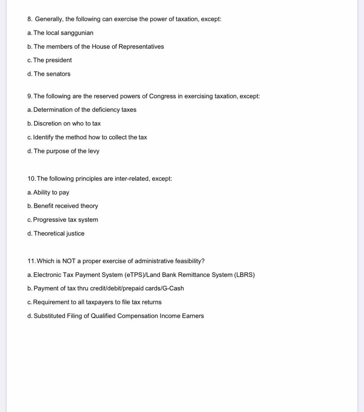 8. Generally, the following can exercise the power of taxation, except:
a. The local sanggunian
b. The members of the House of Representatives
c. The president
d. The senators
9. The following are the reserved powers of Congress in exercising taxation, except:
a. Determination of the deficiency taxes
b. Discretion on who to tax
c. Identify the method how to collect the tax
d. The purpose of the levy
10. The following principles are inter-related, except:
a. Ability to pay
b. Benefit received theory
c. Progressive tax system
d. Theoretical justice
11. Which is NOT a proper exercise of administrative feasibility?
a. Electronic Tax Payment System (eTPS)/Land Bank Remittance System (LBRS)
b. Payment of tax thru credit/debit/prepaid cards/G-Cash
c. Requirement to all taxpayers to file tax returns
d. Substituted Filing of Qualified Compensation Income Earners
