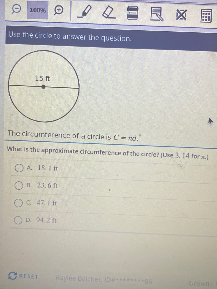 2日良区国
O 100%
Use the circle to answer the question.
15 ft
The circumference of a circle is C = Td.
What is the approximate circumference of the circle? (Use 3. 14 for r.)
A. 18.1 ft
O B. 23. 6 ft
OC. 47.1 ft
O D. 94.2 ft
GRESET
Raylee Belcher, ID#********86
Growth:
