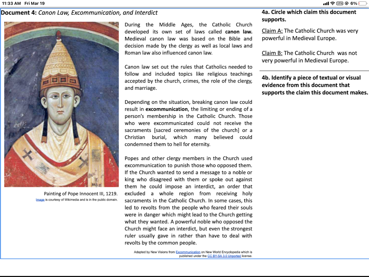 11:33 AM Fri Mar 19
VPN @ 6%
Document 4: Canon Law, Excommunication, and Interdict
4a. Circle which claim this document
supports.
During the Middle Ages, the Catholic Church
developed its own set of laws called canon law.
Claim A: The Catholic Church was very
powerful in Medieval Europe.
Medieval canon law was based on the Bible and
decision made by the clergy as well as local laws and
Claim B: The Catholic Church was not
very powerful in Medieval Europe.
Roman law also influenced canon law.
Canon law set out the rules that Catholics needed to
follow and included topics like religious teachings
accepted by the church, crimes, the role of the clergy,
and marriage.
4b. Identify a piece of textual or visual
evidence from this document that
supports the claim this document makes.
Depending on the situation, breaking canon law could
result in excommunication, the limiting or ending of a
person's membership in the Catholic Church. Those
who were excommunicated could not receive the
sacraments [sacred ceremonies of the church] or a
Christian burial, which
condemned them to hell for eternity.
many believed
could
Popes and other clergy members in the Church used
excommunication to punish those who opposed them.
If the Church wanted to send a message to a noble or
king who disagreed with them or spoke out against
them he could impose an interdict, an order that
Painting of Pope Innocent III, 1219. excluded a whole region from receiving holy
Image is courtesy of Wikimedia and is in the public domain.
sacraments in the Catholic Church. In some cases, this
led to revolts from the people who feared their souls
were in danger which might lead to the Church getting
what they wanted. A powerful noble who opposed the
Church might face an interdict, but even the strongest
ruler usually gave in rather than have to deal with
revolts by the common people.
Adapted by New Visions from Excommunication on New World Encyclopedia which is
published under the CC BY-SA 3.0 Unported license.
