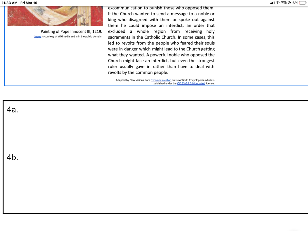 11:33 AM Fri Mar 19
ll
VPN O 6%
excommunication to punish those who opposed them.
If the Church wanted to send a message to a noble or
king who disagreed with them or spoke out against
them he could impose an interdict, an order that
Painting of Pope Innocent III, 1219. excluded a whole region from receiving holy
sacraments in the Catholic Church. In some cases, this
led to revolts from the people who feared their souls
were in danger which might lead to the Church getting
what they wanted. A powerful noble who opposed the
Church might face an interdict, but even the strongest
ruler usually gave in rather than have to deal with
revolts by the common people.
Image is courtesy of Wikimedia and is in the public domain.
Adapted by New Visions from Excommunication on New World Encyclopedia which is
published under the CC BY-SA 3.0 Unported license.
4а.
4b.
