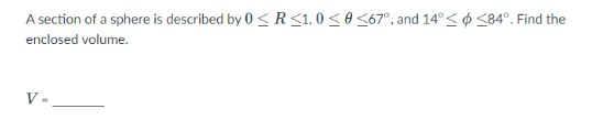 A section of a sphere is described by 0 < R <1, 0 < 0 <67°, and 14°< ¢ <84°. Find the
enclosed volume.
V-
