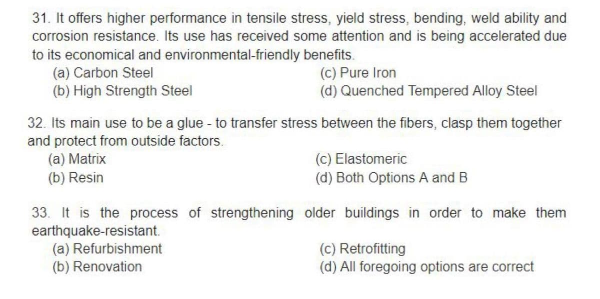 31. It offers higher performance in tensile stress, yield stress, bending, weld ability and
corrosion resistance. Its use has received some attention and is being accelerated due
to its economical and environmental-friendly benefits.
(a) Carbon Steel
(c) Pure Iron
(b) High Strength Steel
(d) Quenched Tempered Alloy Steel
32. Its main use to be a glue - to transfer stress between the fibers, clasp them together
and protect from outside factors.
(a) Matrix
(b) Resin
(c) Elastomeric
(d) Both Options A and B
33. It is the process of strengthening older buildings in order to make them
earthquake-resistant.
(a) Refurbishment
(b) Renovation
(c) Retrofitting
(d) All foregoing options are correct