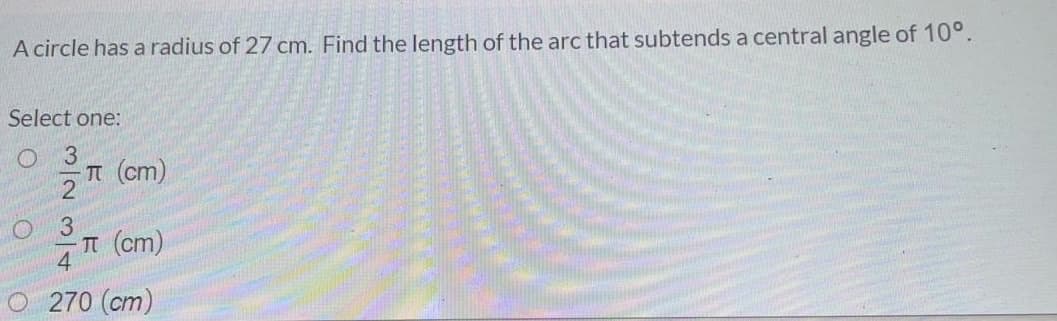 A circle has a radius of 27 cm. Find the length of the arc that subtends a central angle of 10°.
Select one:
O 3
T (cm)
3.
T (cm)
4
270 (cm)
