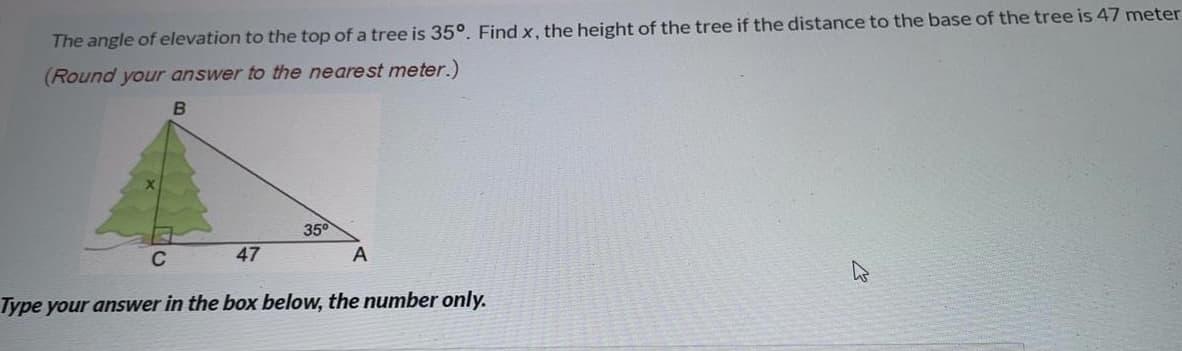 The angle of elevation to the top of a tree is 35°. Find x, the height of the tree if the distance to the base of the tree is 47 meter
(Round your answer to the nearest meter.)
35°
C
47
A
Type your answer in the box below, the number only.
