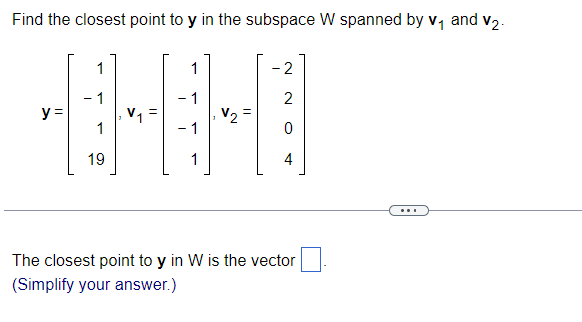 Find the closest point to y in the subspace W spanned by v₁ and v₂.
1
1
- 1
- 1
•+0
V₂
1
- 1
19
1
y =
-2
2
4
The closest point to y in W is the vector
(Simplify your answer.)