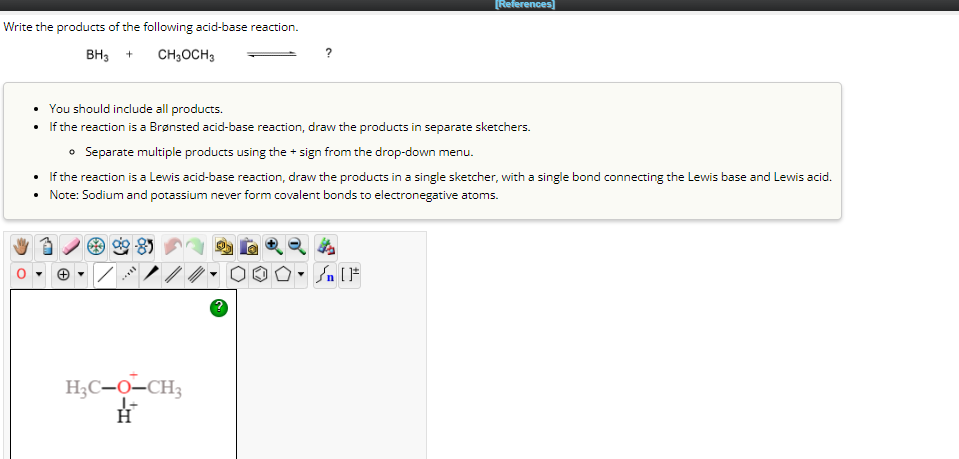 Write the products of the following acid-base reaction.
BH3 + CH₂OCH 3
You should include all products.
• If the reaction is a Brønsted acid-base reaction, draw the products in separate sketchers.
• Separate multiple products using the + sign from the drop-down menu.
If the reaction is a Lewis acid-base reaction, draw the products in a single sketcher, with a single bond connecting the Lewis base and Lewis acid.
• Note: Sodium and potassium never form covalent bonds to electronegative atoms.
****
[References]
H₂C-O-CH3
H
Sn [F
