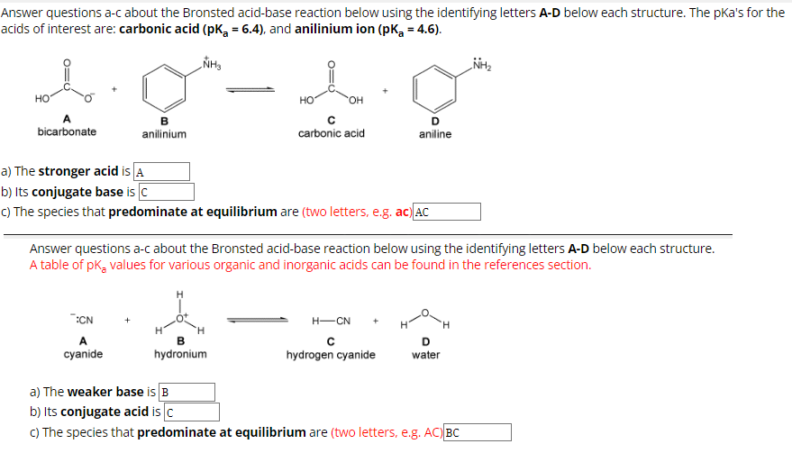 Answer questions a-c about the Bronsted acid-base reaction below using the identifying letters A-D below each structure. The pka's for the
acids of interest are: carbonic acid (pK₂ = 6.4), and anilinium ion (pK₂ = 4.6).
NH₂
HO
bicarbonate
9-19
HO
с
carbonic acid
B
:CN
A
cyanide
anilinium
OH
a) The stronger acid is A
b) Its conjugate base is C
c) The species that predominate at equilibrium are (two letters, e.g. ac) AC
B
hydronium
D
aniline
Answer questions a-c about the Bronsted acid-base reaction below using the identifying letters A-D below each structure.
A table of pK₂ values for various organic and inorganic acids can be found in the references section.
H-CN +
с
hydrogen cyanide
D
water
NH₂
a) The weaker base is B
b) Its conjugate acid is c
c) The species that predominate at equilibrium are (two letters, e.g. AC) BC