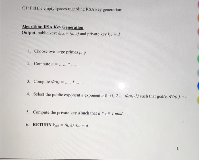 Q1: Fill the empty spaces regarding RSA key generation:
Algorithm: RSA Key Generation
Output: public key: kpub=(n, e) and private key kpr = d
1. Choose two large primes p, q
2. Compute n =
3. Compute (n)
*********
******
4. Select the public exponent e exponent e E (1, 2,.... (n)-1} such that gcd(e, (n)) = .
5. Compute the private key d such that d*e = 1 mod
6. RETURN Kpub=(n, e), kpr = d
1