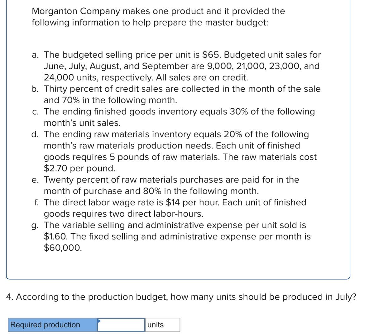 Morganton Company makes one product and it provided the
following information to help prepare the master budget:
a. The budgeted selling price per unit is $65. Budgeted unit sales for
June, July, August, and September are 9,000, 21,000, 23,000, and
24,000 units, respectively. All sales are on credit.
b. Thirty percent of credit sales are collected in the month of the sale
and 70% in the following month.
c. The ending finished goods inventory equals 30% of the following
month's unit sales.
d. The ending raw materials inventory equals 20% of the following
month's raw materials production needs. Each unit of finished
goods requires 5 pounds of raw materials. The raw materials cost
$2.70 per pound.
e. Twenty percent of raw materials purchases are paid for in the
month of purchase and 80% in the following month.
f. The direct labor wage rate is $14 per hour. Each unit of finished
goods requires two direct labor-hours.
g. The variable selling and administrative expense per unit sold is
$1.60. The fixed selling and administrative expense per month is
$60,000.
4. According to the production budget, how many units should be produced in July?
Required production
units