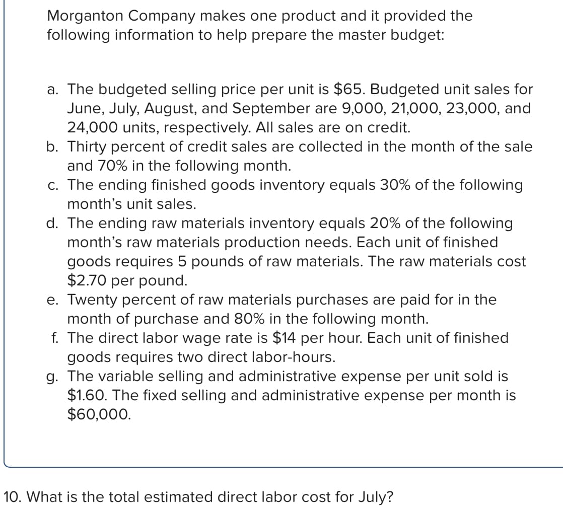 Morganton Company makes one product and it provided the
following information to help prepare the master budget:
a. The budgeted selling price per unit is $65. Budgeted unit sales for
June, July, August, and September are 9,000, 21,000, 23,000, and
24,000 units, respectively. All sales are on credit.
b. Thirty percent of credit sales are collected in the month of the sale
and 70% in the following month.
c. The ending finished goods inventory equals 30% of the following
month's unit sales.
d. The ending raw materials inventory equals 20% of the following
month's raw materials production needs. Each unit of finished
goods requires 5 pounds of raw materials. The raw materials cost
$2.70 per pound.
e. Twenty percent of raw materials purchases are paid for in the
month of purchase and 80% in the following month.
f. The direct labor wage rate is $14 per hour. Each unit of finished
goods requires two direct labor-hours.
g. The variable selling and administrative expense per unit sold is
$1.60. The fixed selling and administrative expense per month is
$60,000.
10. What is the total estimated direct labor cost for July?