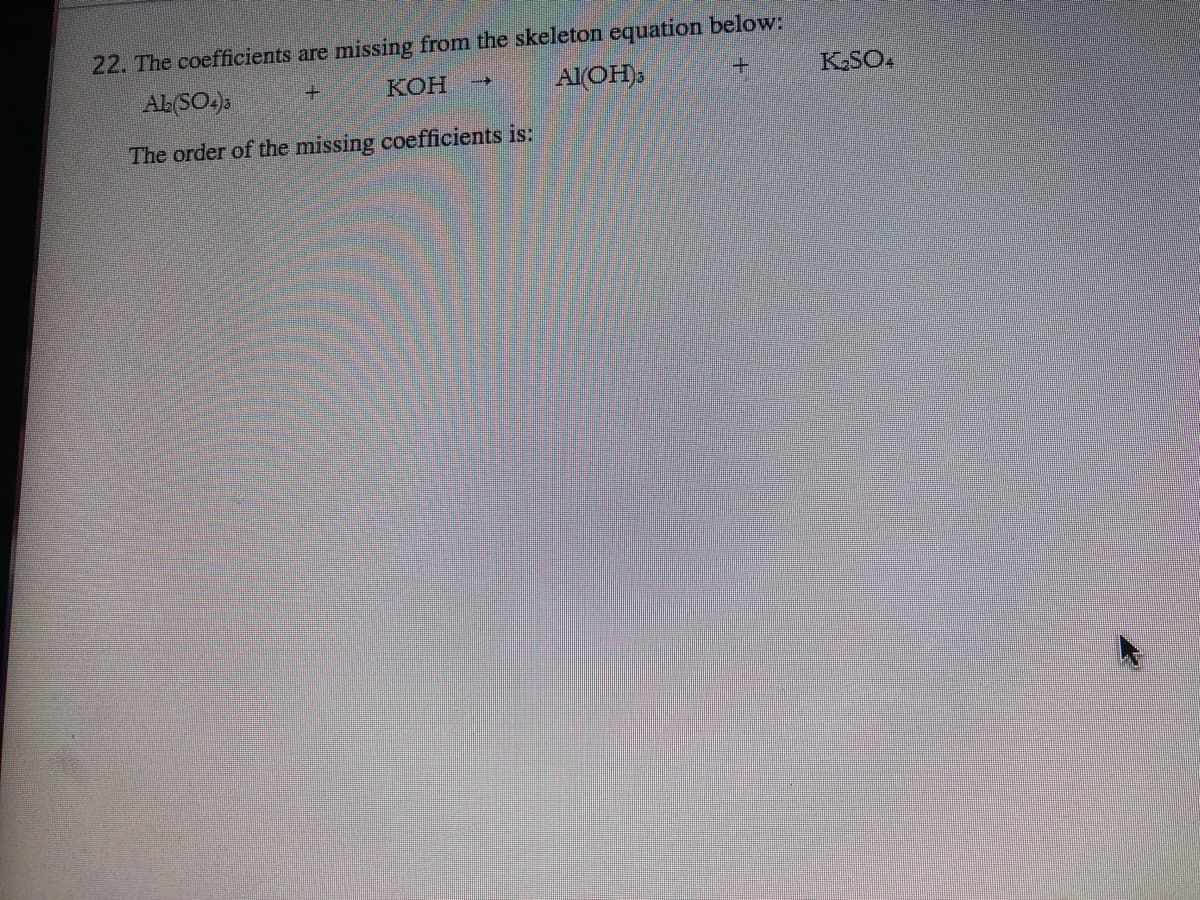 22. The coefficients are missing from the skeleton equation below:
AL(SO.).
AIOH),
KSO4
КОН
The order of the missing coefficients is:
