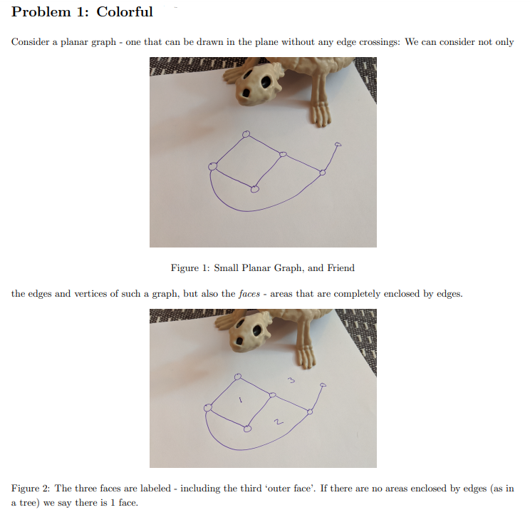 Problem 1: Colorful
Consider a planar graph - one that can be drawn in the plane without any edge crossings: We can consider not only
Figure 1: Small Planar Graph, and Friend
the edges and vertices of such a graph, but also the faces - areas that are completely enclosed by edges.
Figure 2: The three faces are labeled - including the third 'outer face'. If there are no areas enclosed by edges (as in
a tree) we say there is 1 face.
