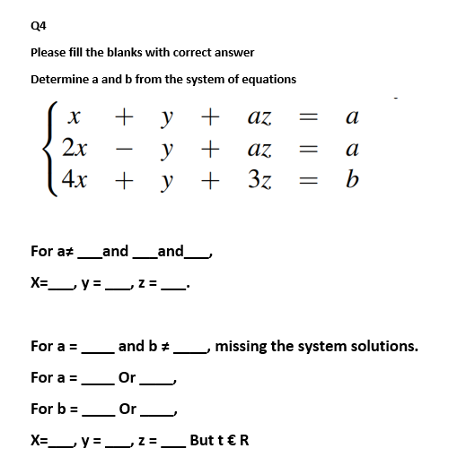 Q4
Please fill the blanks with correct answer
Determine a and b from the system of equations
+ y
az
a
2x
y
+
az
a
-
+ y
+ 3z
b
For at_and_and_
-
X=Ly = 2 =
For a =
and b *
missing the system solutions.
For a =
Or
For b = Or
%3D
X= y = 2=,
But t €R
