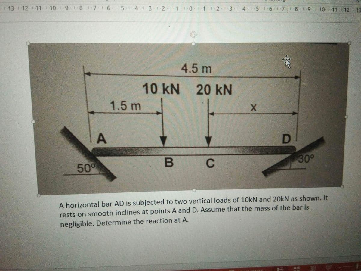 13 1 12 11 10 1 9 1 8 17 1615413 2
01 213 14 1516 7 8 1-9110 11 12 r 13
4.5 m
10 kN
20 kN
1.5 m
300
C
50°
A horizontal bar AD is subjected to two vertical loads of 10kN and 20KN as shown. It
rests on smooth inclines at points A and D. Assume that the mass of the bar is
negligible. Determine the reaction at A.
D.
A.
