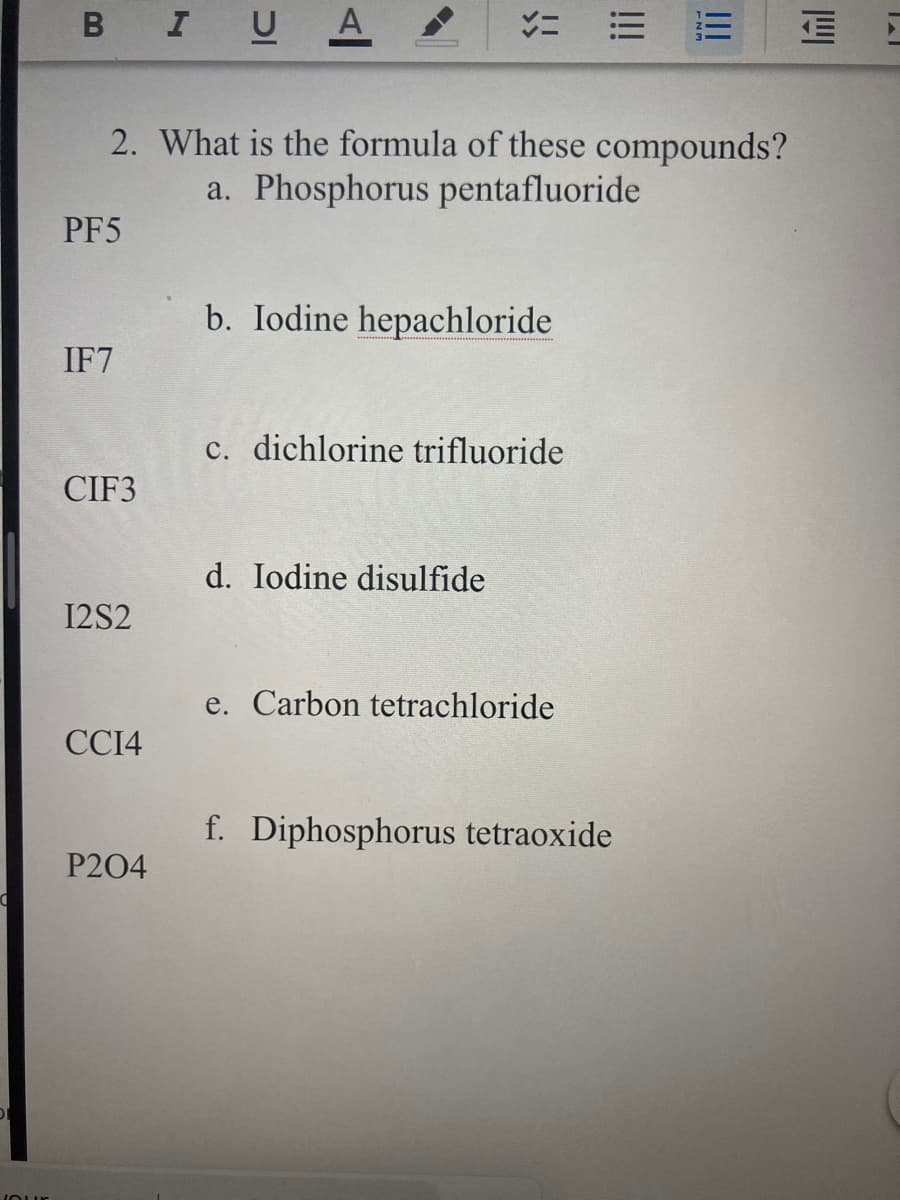 в I U А
2. What is the formula of these compounds?
a. Phosphorus pentafluoride
PF5
b. Iodine hepachloride
IF7
c. dichlorine trifluoride
CIF3
d. Iodine disulfide
12S2
e. Carbon tetrachloride
CCI4
f. Diphosphorus tetraoxide
P204
III
!!!
