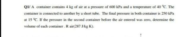 QI/ A container contains 4 kg of air at a pressure of 600 kPa and a temperature of 40 °C. The
container is connected to another by a short tube. The final pressure in both container is 250 kPa
at 15 C. If the pressure in the second container before the air entered was zero, detemine the
volume of each container. R air(287 Jkg K).
