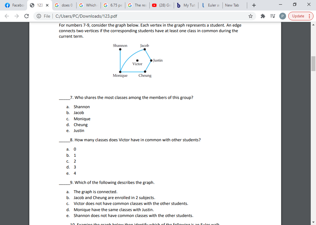 Facebo
6 123
G does 0
G Which
G 6.75 pe
G The res
(28) Gr
b My Tut
I Euler a
New Tab
+
O File
C:/Users/PC/Downloads/123.pdf
Update :
For numbers 7-9, consider the graph below. Each vertex in the graph represents a student. An edge
connects two vertices if the corresponding students have at least one class in common during the
current term.
Shannon
Jacob
Justin
Victor
Monique
Cheung
7. Who shares the most classes among the members of this group?
a. Shannon
b.
Jacob
C. Monique
d. Cheung
е.
Justin
8. How many classes does Victor have in common with other students?
a.
b.
С.
2
d.
3
e.
4
9. Which of the following describes the graph.
a.
The graph is connected.
b. Jacob and Cheung are enrolled in 2 subjects.
Victor does not have common classes with the other students.
d. Monique have the same classes with Justin.
e. Shannon does not have common classes with the other students.
С.
10 Exanmino the graph bolow then idontiffy which of the following is an Eulor walk
