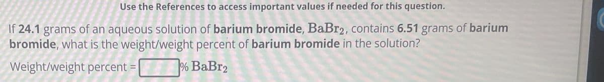 Use the References to access important values if needed for this question.
If 24.1 grams of an aqueous solution of barium bromide, BaBr2, contains 6.51 grams of barium
bromide, what is the weight/weight percent of barium bromide in the solution?
Weight/weight percent=
% BaBr2