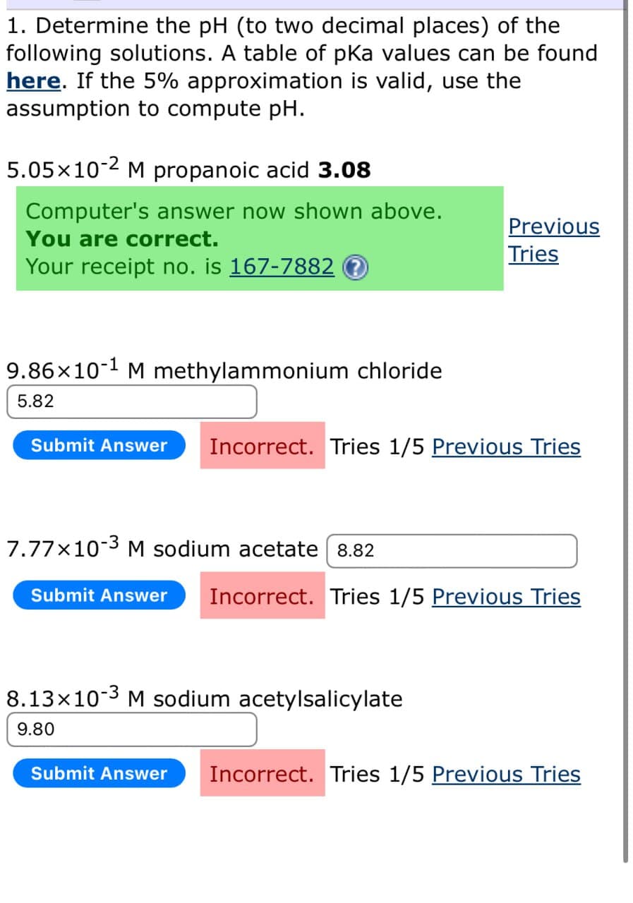 1. Determine the pH (to two decimal places) of the
following solutions. A table of pKa values can be found
here. If the 5% approximation is valid, use the
assumption to compute pH.
5.05×10-2 M propanoic acid 3.08
Computer's answer now shown above.
You are correct.
Your receipt no. is 167-7882 ?
Previous
Tries
9.86×10-1 M methylammonium chloride
5.82
Submit Answer Incorrect. Tries 1/5 Previous Tries
7.77×10-3 M sodium acetate 8.82
Submit Answer
Incorrect. Tries 1/5 Previous Tries
8.13×103 M sodium acetylsalicylate
9.80
Submit Answer Incorrect. Tries 1/5 Previous Tries