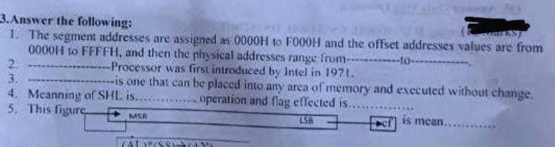 3.Answer the following:
1. The segment addresses are assigned as 0000H to FO00H and the offset addresses values are from
0000iH to FFFFH, and then the physical addresses range from-
2.
3.
4. Meanning of SHL is....
5. This figure
-to-
Processor was first introduced by Intel in 1971.
is one that can be placed into any area of memory and executed without change.
.operation and flag effected is.
MSA
LSB
is mean,
