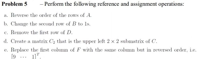 Problem 5
Perform the following reference and assignment operations:
a. Reverse the order of the rows of A.
b. Change the second row of B to 1s.
c. Remove the first row of D.
d. Create a matrix C2 that is the upper left 2 x 2 submatrix of C.
e. Replace the first column of F with the same column but in reversed order, i.e.
[9 ... 1]'.
