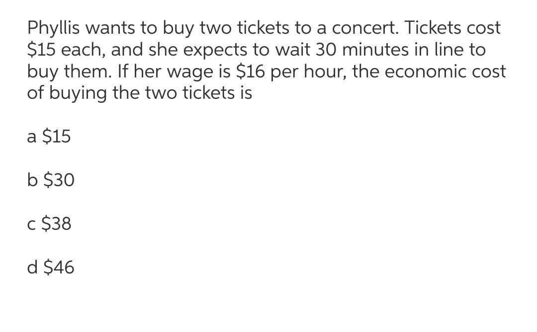Phyllis wants to buy two tickets to a concert. Tickets cost
$15 each, and she expects to wait 30 minutes in line to
buy them. If her wage is $16 per hour, the economic cost
of buying the two tickets is
a $15
b $30
c $38
d $46
