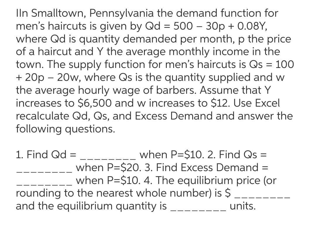 Iln Smalltown, Pennsylvania the demand function for
men's haircuts is given by Qd = 500 – 30p + 0.08Y,
where Qd is quantity demanded per month, p the price
of a haircut and Y the average monthly income in the
town. The supply function for men's haircuts is Qs = 100
+ 20p – 20w, where Qs is the quantity supplied and w
the average hourly wage of barbers. Assume that Y
increases to $6,500 and w increases to $12. Use Excel
recalculate Qd, Qs, and Excess Demand and answer the
following questions.
when P=$10. 2. Find Qs =
when P=$20. 3. Find Excess Demand =
when P=$10. 4. The equilibrium price (or
rounding to the nearest whole number) is $ _.
units.
1. Find Qd
and the equilibrium quantity is
