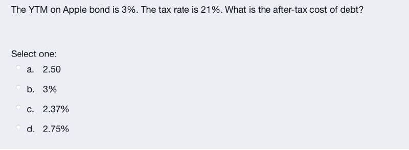 The YTM on Apple bond is 3%. The tax rate is 21%. What is the after-tax cost of debt?
Select one:
a. 2.50
O b.
3%
С.
2.37%
O d. 2.75%
