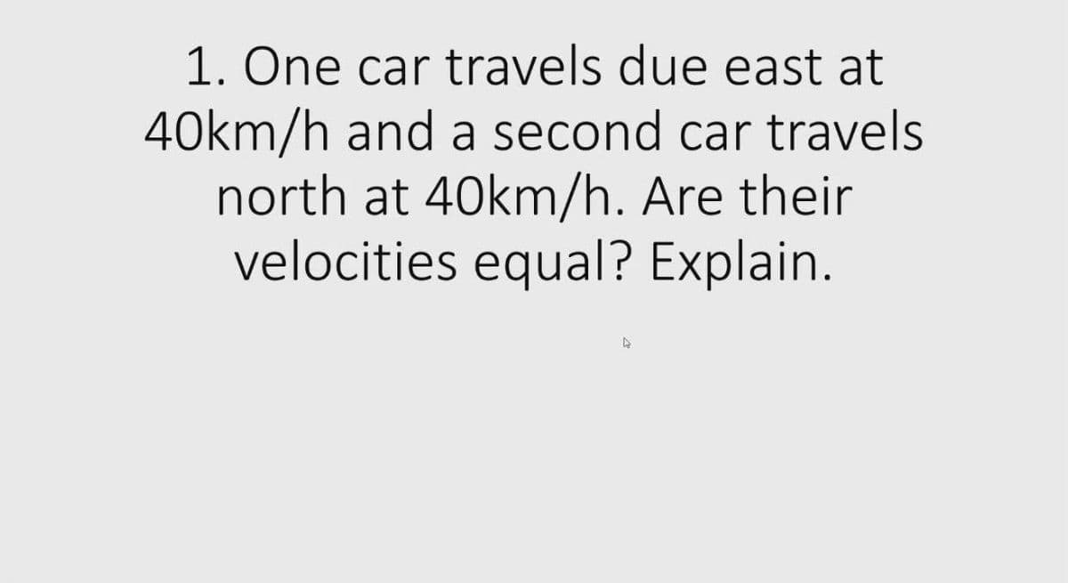 1. One car travels due east at
40km/h and a second car travels
north at 40km/h. Are their
velocities equal? Explain.
