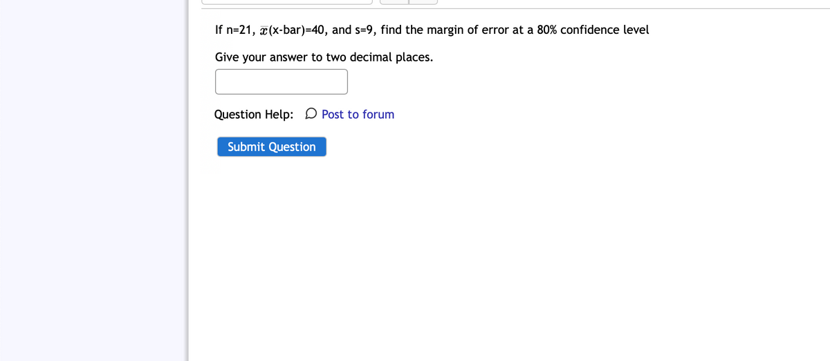 If n=21, x(x-bar)=40, and s=9, find the margin of error at a 80% confidence level
Give your answer to two decimal places.
Question Help: Post to forum
Submit Question