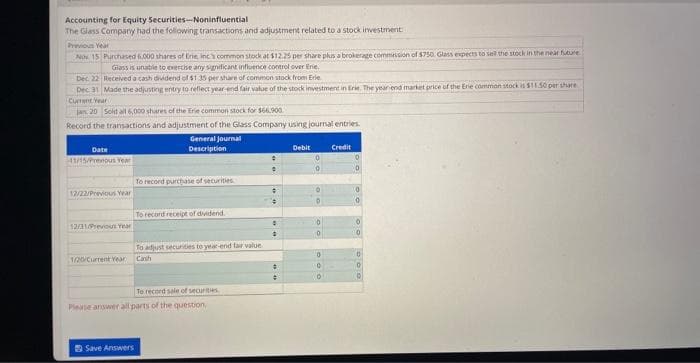 Accounting for Equity Securities-Noninfluential
The Glass Company had the following transactions and adjustment related to a stock investment
Previous Year
Nov 15 Purchased 6.000 shares of Erie, inc's common stock at $12.25 per share plus a brokerage commission of $750. Glass expects to set the stock in the near future
Glass is unable to exercise any significant influence control over Erie.
Received a cash dividend of $1.35 per share of common stock from Erie
Dec. 22
Dec 31 Made the adjusting entry to reflect year-end fair value of the stock investment in Erie. The year end market price of the Erie common stock is $11.50 per share
Current Year
jan. 20 Sold all 6,000 shares of the Erie common stock for $66.900.
Record the transactions and adjustment of the Glass Company using journal entries.
General Journal
Description
Date
41/15/Prenous Year
12/22/Previous Year
12/31/Previous Year
1/20/Current Year
To record purchase of securities
Save Answers
To record receipt of dividend.
To adjust securities to year-end fair value.
Canh
To record sale of securities
Please answer all parts of the question,
:
.
#
8
D
#
Debit
0
0
O
D
0
0
0
Credit
D
0
0
0
10
0