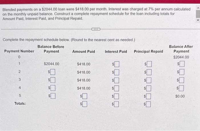 Blended payments on a $2044.00 loan were $418.00 per month. Interest was charged at 7% per annum calculated
on the monthly unpaid balance. Construct a complete repayment schedule for the loan including totals for
Amount Paid, Interest Paid, and Principal Repaid.
Complete the repayment schedule below. (Round to the nearest cent as needed.)
Balance Before
Payment
Payment Number
0
1
4
5
Totals:
$2044.00
Amount Paid
$418.00
$418.00
$418.00
$418.00
$
Interest Paid
Principal Repaid
$
$
$
59
Balance After
Payment
$2044.00
$
$0.00