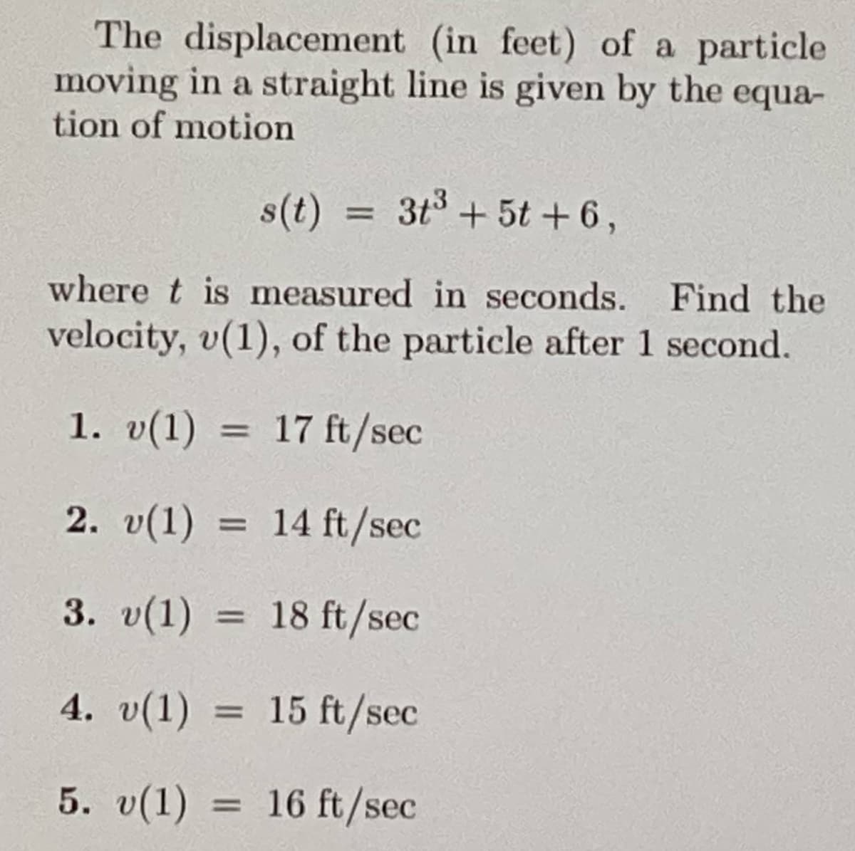 The displacement
(in feet) of a particle
moving in a straight line is given by the equa-
tion of motion
1. v(1)
where t is measured in seconds. Find the
velocity, v(1), of the particle after 1 second.
=
s(t) 3t³ + 5t+6,
=
=
=
2. v(1)
14 ft/sec
3. v(1)
18 ft/sec
4. v(1) = 15 ft/sec
5. v(1)
16 ft/sec
17 ft/sec