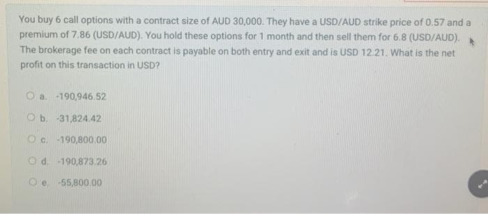 You buy 6 call options with a contract size of AUD 30,000. They have a USD/AUD strike price of 0.57 and a
premium of 7.86 (USD/AUD). You hold these options for 1 month and then sell them for 6.8 (USD/AUD).
The brokerage fee on each contract is payable on both entry and exit and is USD 12.21. What is the net
profit on this transaction in USD?
O a. -190,946.52
b. -31,824.42
c.-190,800.00
Od. -190,873.26
Oe, 55,800.00